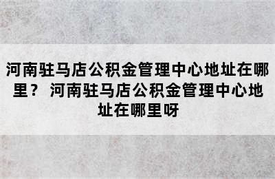 河南驻马店公积金管理中心地址在哪里？ 河南驻马店公积金管理中心地址在哪里呀